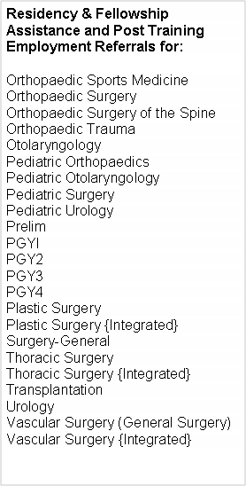 Text Box: Residency & Fellowship Assistance and Post Training  Employment Referrals for:Orthopaedic Sports MedicineOrthopaedic SurgeryOrthopaedic Surgery of the SpineOrthopaedic TraumaOtolaryngologyPediatric OrthopaedicsPediatric OtolaryngologyPediatric SurgeryPediatric Urology PrelimPGYIPGY2PGY3PGY4Plastic Surgery
Plastic Surgery {Integrated}Surgery-GeneralThoracic SurgeryThoracic Surgery {Integrated}
Transplantation Urology
Vascular Surgery (General Surgery)Vascular Surgery {Integrated}