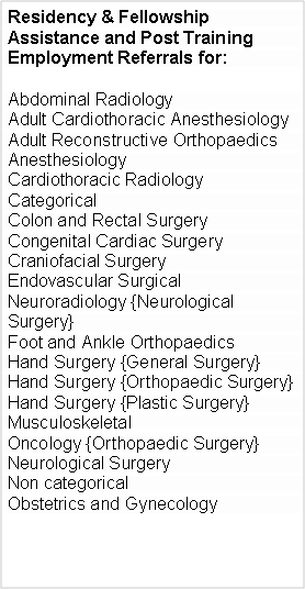 Text Box: Residency & Fellowship Assistance and Post Training  Employment Referrals for:Abdominal RadiologyAdult Cardiothoracic AnesthesiologyAdult Reconstructive OrthopaedicsAnesthesiologyCardiothoracic RadiologyCategorical Colon and Rectal Surgery Congenital Cardiac Surgery Craniofacial Surgery Endovascular Surgical Neuroradiology {Neurological Surgery}Foot and Ankle OrthopaedicsHand Surgery {General Surgery}Hand Surgery {Orthopaedic Surgery}Hand Surgery {Plastic Surgery}Musculoskeletal Oncology {Orthopaedic Surgery}Neurological Surgery Non categoricalObstetrics and Gynecology