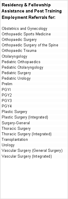 Text Box: Residency & Fellowship Assistance and Post Training  Employment Referrals for:Obstetrics and GynecologyOrthopaedic Sports MedicineOrthopaedic SurgeryOrthopaedic Surgery of the SpineOrthopaedic TraumaOtolaryngologyPediatric OrthopaedicsPediatric OtolaryngologyPediatric SurgeryPediatric Urology PrelimPGYIPGY2PGY3PGY4Plastic Surgery
Plastic Surgery {Integrated}Surgery-GeneralThoracic SurgeryThoracic Surgery {Integrated}
Transplantation Urology
Vascular Surgery (General Surgery)Vascular Surgery {Integrated}